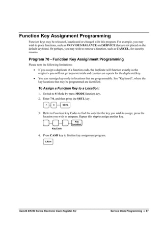 Function Key Assignment Programming
       Function keys may be relocated, inactivated or changed with this program. For example, you may
       wish to place functions, such as PREVIOUS BALANCE and SERVICE that are not placed on the
       default keyboard. Or perhaps, you may wish to remove a function, such as CANCEL, for security
       reasons.

       Program 70 - Function Key Assignment Programming
       Please note the following limitations:
           •   If you assign a duplicate of a function code, the duplicate will function exactly as the
               original - you will not get separate totals and counters on reports for the duplicated key.
           •   You can reassign keys only in locations that are programmable. See "Keyboard“, where the
               key locations that may be programmed are identified.

               To Assign a Function Key to a Location:
               1. Switch to S Mode by press MODE function key.
               2. Enter 7 0, and then press the SBTL key.

                     7       0         SBT L


               3. Refer to Function Key Codes to find the code for the key you wish to assign, press the
                  location you wish to program. Repeat this step to assign another key.
                                                 Key
                                               Location

                            Key Code


               4. Press CASH key to finalize key assignment program.

                     CASH




Sam4S ER230 Series Electronic Cash Register AU                                Service Mode Programming • 67
 