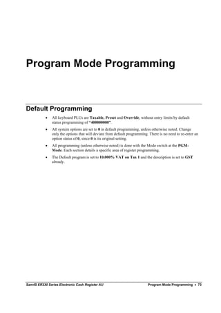 Program Mode Programming



Default Programming
           •   All keyboard PLUs are Taxable, Preset and Override, without entry limits by default
               status programming of “400000000”.
           •   All system options are set to 0 in default programming, unless otherwise noted. Change
               only the options that will deviate from default programming. There is no need to re-enter an
               option status of 0, since 0 is its original setting.
           •   All programming (unless otherwise noted) is done with the Mode switch at the PGM-
               Mode. Each section details a specific area of register programming.
           •   The Default program is set to 10.000% VAT on Tax 1 and the description is set to GST
               already.




Sam4S ER230 Series Electronic Cash Register AU                             Program Mode Programming • 73
 