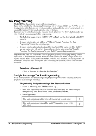 Tax Programming
       The ER-230 has the capability to support four separate taxes.
       Taxes can be calculated as either a straight percentage rate of between 0.001% and 99.999%, or a 60
       break point tax table. Each tax may be either an add-on tax (added to the cost of a taxable item), or a
       value added tax (VAT) that is included in the price of the item.
       Tax rate 4 may be set to function as the Canadian Goods & Services Tax (GST). Definitions for tax
       rates 1, 2, 3 & 4 are made as part of tax programming.
           •   The Default program is set to 10.000% VAT on Tax 1 and the description is set to GST
               already.
           •   If you are entering a tax rate (add-on or VAT), see “Straight Percentage Tax Rate
               Programming” to enter the percentage rate.
           •   If you are entering a Canadian Goods and Services Tax (GST), use tax rate 4 for the GST
               tax, and use tax rates 1, 2 and/or 3 for any other provincial tax or taxes. See “Straight
               Percentage Tax Rate Programming” to enter the GST status and percentage rate.

       Important Note: After you have entered your tax program(s), test for accuracy by entering several
       transactions of different dollar amounts. Carefully check to make sure the tax charged by the cash
       register matches the tax on the printed tax chart for your area. As a merchant, you are responsible for
       accurate tax collection. If the cash register is not calculating tax accurately, contact your dealer for
       assistance.


               Descriptor – Program 80
                   - Refer to “Program 80 – Function Key Descriptor”

       Straight Percentage Tax Rate Programming
       When tax requirements may be met using a straight percentage rate, use the following method to
       program a tax as a straight percentage.

               Programming Straight Percentage Tax Rates and Status
               1. Switch to P Mode by press MODE function key.
               2. If the tax is a percentage rate, with a decimal. (0.000-99.999). It is not necessary to
                  enter preceding zeros. For example, for 6%, enter 06.000 or 6.000.
               3. For the type of tax:

                   If the tax is a percentage added to the sale (normal add on tax), enter:             0

                   If the tax is a percentage value added tax (VAT; calculated as part of the
                                                                                                        2
                   sale), enter:




76 • Program Mode Programming                                 Sam4S ER230 Series Electronic Cash Register AU
 