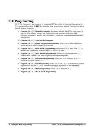 PLU Programming
       All PLUs, whether they are registered by pressing a PLU key on the keyboard, or by entering the
       PLU number and pressing the PLU key, have the same programming options. These options are set
       through separate programs:
           •   Program 100 - PLU Status Programming determines whether the PLU is open, preset or
               inactive. Also selected here are tax, food stamp, scale, negative, single item, hash,
               gallonage, compulsory number entry, compulsory validation, compulsory condiment and
               print options.
           •   Program 110 - PLU Auto Tare Programming.
           •   Program 150 - PLU Group Assignment Programming allows you to select up to three
               groups where each PLUs sales will accumulate.
           •   Program 200 - PLU Price/HALO Programming determines the PLU price if the PLU is
               preset or the high amount lock out (HALO) if the PLU is open.
           •   Program 250 - PLU Stock Amount Programming allows you to add stock to the PLU
               sales counters for PLUs you have designated as stock keeping PLUs.
           •   Program 300 - PLU Description Programming allows you to set a unique, up to 18 -
               character descriptor for each PLU.
           •   Program 350 - PLU Link Programming allows you to link a PLU to another PLU, so that
               registration of the first PLU will automatically trigger registration of the linked PLU.
           •   Program 400 - PLU Delete Programming allows you to delete the PLU.
           •   Program 450 - PLU Mix & Match Programming.




78 • Program Mode Programming                            Sam4S ER230 Series Electronic Cash Register AU
 