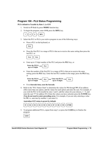 Program 100 - PLU Status Programming
       PLUs default to Taxable by Rate 1. i.e GST
           1. Switch to P Mode by press MODE function key.
           2. To begin the program, enter 1 0 0, press the SBTL key.

                   1        0      0          SBTL



           3. Select the PLU or PLUs you wish to program in one of the following ways:
               •        Press a PLU on the keyboard, or

                          PLU


               •        Press the first PLU in a range of PLUs that are to receive the same setting then press the
                        last PLU, or

                          PLU          PLU



               •        Enter up to 15 digit number of the PLU and press the PLU key, or
                         Enter the PLU#,             PLU
                          up to 15 digits

               •        Enter the number of the first PLU in a range of PLUs that are to receive the same
                        setting; press the PLU key. Enter the last PLU number in the range; press the PLU key,
                        or
                         Enter the PLU#,             PLU        Enter the PLU#,     PLU
                          up to 15 digits                        up to 15 digits

               •        For a barcode item, scan the barcode.
           4. Refer to the "PLU Status Chart" to determine the values for N1 through N9. (If an address
              offers more than one option, add the values for each option and enter the sum. For example, if
              you wish the PLU to be taxable by rates 1 and 3, add the values for your choices, 1 + 4, and
              enter the sum "5" for address N5.) Enter the values you have selected, press the X/TIME key.
              (You do not need to enter preceding zeros. For example, if you are only selecting a value
              for N9, i.e. auto tare by number 1, just enter 1.)
               Australian GST status is preset by default.

                   N1       N2    N3         N4      N5    N6    N7     N8    N9   X/TIME



           5. To program additional PLUs, repeat from step 3, or press the CASH key to finalize the
              program.

                   CASH




Sam4S ER230 Series Electronic Cash Register AU                                     Program Mode Programming • 79
 