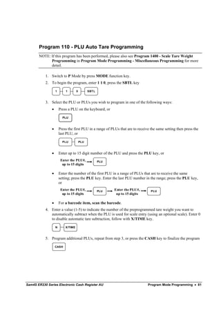 Program 110 - PLU Auto Tare Programming
       NOTE: If this program has been performed, please also see Program 1400 - Scale Tare Weight
             Programming in Program Mode Programming - Miscellaneous Programming for more
             detail.

           1. Switch to P Mode by press MODE function key.
           2. To begin the program, enter 1 1 0, press the SBTL key

                   1       1        0         SBT L



           3. Select the PLU or PLUs you wish to program in one of the following ways:
               •       Press a PLU on the keyboard, or

                         PLU


               •       Press the first PLU in a range of PLUs that are to receive the same setting then press the
                       last PLU, or

                         PLU            PLU



               •       Enter up to 15 digit number of the PLU and press the PLU key, or
                        Enter the PLU#,               PLU
                         up to 15 digits

               •       Enter the number of the first PLU in a range of PLUs that are to receive the same
                       setting; press the PLU key. Enter the last PLU number in the range; press the PLU key,
                       or
                        Enter the PLU#,               PLU   Enter the PLU#,       PLU
                         up to 15 digits                     up to 15 digits

               •       For a barcode item, scan the barcode.
           4. Enter a value (1-5) to indicate the number of the preprogrammed tare weight you want to
              automatically subtract when the PLU is used for scale entry (using an optional scale). Enter 0
              to disable automatic tare subtraction, follow with X/TIME key.

                   N       X/TIME



           5. Program additional PLUs, repeat from step 3, or press the CASH key to finalize the program

                   CASH




Sam4S ER230 Series Electronic Cash Register AU                                  Program Mode Programming • 81
 