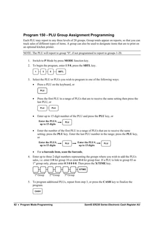 Program 150 - PLU Group Assignment Programming
       Each PLU may report to any three levels of 20 groups. Group totals appear on reports, so that you can
       track sales of different types of items. A group can also be used to designate items that are to print on
       an optional kitchen printer.

       NOTE: The PLU will report to group "0", if not programmed to report to groups 1-20.

           1. Switch to P Mode by press MODE function key.
           2. To begin the program, enter 1 5 0, press the SBTL key.

                   1       5      0         SBTL



           3. Select the PLU or PLUs you wish to program in one of the following ways:
               •       Press a PLU on the keyboard, or

                         PLU


               •       Press the first PLU in a range of PLUs that are to receive the same setting then press the
                       last PLU, or

                         PLU          PLU



               •       Enter up to 15 digit number of the PLU and press the PLU key, or
                        Enter the PLU#,            PLU
                         up to 15 digits

               •       Enter the number of the first PLU in a range of PLUs that are to receive the same
                       setting; press the PLU key. Enter the last PLU number in the range; press the PLU key,
                       or
                        Enter the PLU#,            PLU         Enter the PLU#,      PLU
                         up to 15 digits                        up to 15 digits

               •       For a barcode item, scan the barcode,
           4. Enter up to three 2-digit numbers representing the groups where you wish to add the PLUs
              sales, i.e. enter 1 0 for group 10 or enter 0 4 for group four. If a PLU is link to group 03 as
              1st group only, please enter 0 3 0 0 0 0. Then press the X/TIME key.

                                                                X/TIME

                   1st Group     2n d Group        3rd Group

           5. To program additional PLUs, repeat from step 3, or press the CASH key to finalize the
              program.

                   CASH




82 • Program Mode Programming                                       Sam4S ER230 Series Electronic Cash Register AU
 