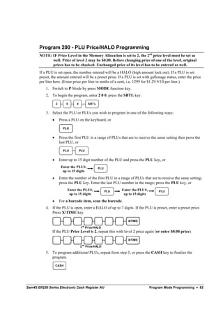 Program 200 - PLU Price/HALO Programming
       NOTE: IF Price Level in the Memory Allocation is set to 2, the 2nd price level must be set as
             well. Price of level 2 may be $0.00. Before changing price of one of the level, original
             prices has to be checked. Unchanged price of its level has to be entered as well.
       If a PLU is set open, the number entered will be a HALO (high amount lock out). If a PLU is set
       preset, the amount entered will be a preset price. If a PLU is set with gallonage status, enter the price
       per liter here. (Enter price per liter in tenths of a cent, i.e. 1299 for $1.29 9/10 per liter.)
           1. Switch to P Mode by press MODE function key.
           2. To begin the program, enter 2 0 0, press the SBTL key.

                   2       0      0             SBT L


           3. Select the PLU or PLUs you wish to program in one of the following ways:
               •       Press a PLU on the keyboard, or

                         PLU


               •       Press the first PLU in a range of PLUs that are to receive the same setting then press the
                       last PLU, or

                         PLU          PLU


               •       Enter up to 15 digit number of the PLU and press the PLU key, or
                        Enter the PLU#,                 PLU
                         up to 15 digits
               •       Enter the number of the first PLU in a range of PLUs that are to receive the same setting;
                       press the PLU key. Enter the last PLU number in the range; press the PLU key, or
                            Enter the PLU#,                   PLU   Enter the PLU#,         PLU
                             up to 15 digits                         up to 15 digits
               •       For a barcode item, scan the barcode.
           4. If the PLU is open, enter a HALO of up to 7 digits. If the PLU is preset, enter a preset price.
              Press X/TIME key.

                                                                       X/TIME
                                          st
                                      1 Price/HALO
               If the PLU Price Level is 2, repeat this with level 2 price again (or enter $0.00 price).

                                                                       X/TIME
                                          nd
                                      2        Pri ce/HALO

           5. To program additional PLUs, repeat from step 3, or press the CASH key to finalize the
              program.

                   CASH




Sam4S ER230 Series Electronic Cash Register AU                                         Program Mode Programming • 83
 