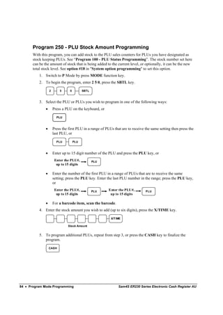 Program 250 - PLU Stock Amount Programming
       With this program, you can add stock to the PLU sales counters for PLUs you have designated as
       stock keeping PLUs. See “Program 100 - PLU Status Programming”. The stock number set here
       can be the amount of stock that is being added to the current level, or optionally, it can be the new
       total stock level. See option #18 in "System option programming" to set this option.
           1. Switch to P Mode by press MODE function key.
           2. To begin the program, enter 2 5 0, press the SBTL key.

                   2       5      0         SBTL



           3. Select the PLU or PLUs you wish to program in one of the following ways:
               •       Press a PLU on the keyboard, or

                         PLU


               •       Press the first PLU in a range of PLUs that are to receive the same setting then press the
                       last PLU, or

                         PLU          PLU



               •       Enter up to 15 digit number of the PLU and press the PLU key, or
                        Enter the PLU#,            PLU
                         up to 15 digits

               •       Enter the number of the first PLU in a range of PLUs that are to receive the same
                       setting; press the PLU key. Enter the last PLU number in the range; press the PLU key,
                       or
                        Enter the PLU#,            PLU    Enter the PLU#,         PLU
                         up to 15 digits                   up to 15 digits

               •       For a barcode item, scan the barcode.
           4. Enter the stock amount you wish to add (up to six digits), press the X/TIME key.

                                                            X/T IME

                                Stock Amount


           5. To program additional PLUs, repeat from step 3, or press the CASH key to finalize the
              program.

                   CASH




84 • Program Mode Programming                                    Sam4S ER230 Series Electronic Cash Register AU
 