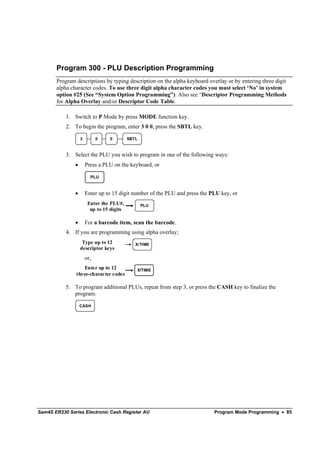 Program 300 - PLU Description Programming
       Program descriptions by typing description on the alpha keyboard overlay or by entering three digit
       alpha character codes. To use three digit alpha character codes you must select ‘No’ in system
       option #25 (See “System Option Programming”). Also see “Descriptor Programming Methods
       for Alpha Overlay and/or Descriptor Code Table.

           1. Switch to P Mode by press MODE function key.
           2. To begin the program, enter 3 0 0, press the SBTL key.

                   3         0   0         SBTL



           3. Select the PLU you wish to program in one of the following ways:
               •       Press a PLU on the keyboard, or

                         PLU


               •       Enter up to 15 digit number of the PLU and press the PLU key, or
                        Enter the PLU#,           PLU
                         up to 15 digits

               •       For a barcode item, scan the barcode.
           4. If you are programming using alpha overlay;
                    Type up to 12             X/TIME
                   descriptor keys
                       or,
                  Enter up to 12              X/TIME
               three-character codes

           5. To program additional PLUs, repeat from step 3, or press the CASH key to finalize the
              program.

                   CASH




Sam4S ER230 Series Electronic Cash Register AU                               Program Mode Programming • 85
 
