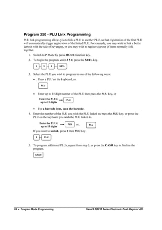 Program 350 - PLU Link Programming
       PLU link programming allows you to link a PLU to another PLU, so that registration of the first PLU
       will automatically trigger registration of the linked PLU. For example, you may wish to link a bottle
       deposit with the sale of beverages, or you may wish to register a group of items normally sold
       together.
           1. Switch to P Mode by press MODE function key.
           2. To begin the program, enter 3 5 0, press the SBTL key.

                   3       5      0        SBTL



           3. Select the PLU you wish to program in one of the following ways:
               •       Press a PLU on the keyboard, or

                         PLU


               •       Enter up to 15 digit number of the PLU then press the PLU key, or
                       Enter the PLU#,            PLU
                        up to 15 digits

               •       For a barcode item, scan the barcode.
           4. Enter the number of the PLU you wish the PLU linked to; press the PLU key, or press the
              PLU on the keyboard you wish the PLU linked to.

                        Enter the PLU#,           PLU    or,     PLU
                         up to 15 digits
               If you want to unlink, press 0 then PLU key.

                   0        PLU


           5. To program additional PLUs, repeat from step 3, or press the CASH key to finalize the
              program.

                   CASH




86 • Program Mode Programming                                  Sam4S ER230 Series Electronic Cash Register AU
 