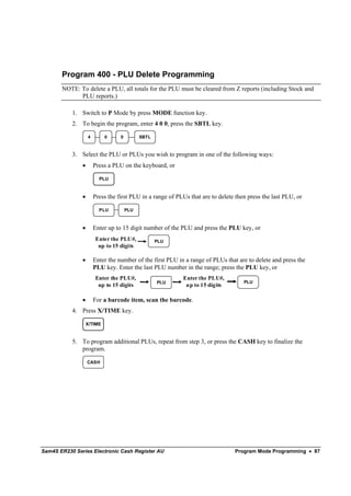 Program 400 - PLU Delete Programming
       NOTE: To delete a PLU, all totals for the PLU must be cleared from Z reports (including Stock and
             PLU reports.)

           1. Switch to P Mode by press MODE function key.
           2. To begin the program, enter 4 0 0, press the SBTL key.

                   4        0     0         SBTL



           3. Select the PLU or PLUs you wish to program in one of the following ways:
               •       Press a PLU on the keyboard, or

                         PLU


               •       Press the first PLU in a range of PLUs that are to delete then press the last PLU, or

                         PLU          PLU



               •       Enter up to 15 digit number of the PLU and press the PLU key, or
                       Enter the PLU#,             PLU
                        up to 15 digits

               •       Enter the number of the first PLU in a range of PLUs that are to delete and press the
                       PLU key. Enter the last PLU number in the range; press the PLU key, or
                       Enter the PLU#,                     Enter the PLU#,
                                                   PLU                              PLU
                        up to 15 digits                     up to 15 digits

               •       For a barcode item, scan the barcode.
           4. Press X/TIME key.

                   X/TIME


           5. To program additional PLUs, repeat from step 3, or press the CASH key to finalize the
              program.

                   CASH




Sam4S ER230 Series Electronic Cash Register AU                                  Program Mode Programming • 87
 