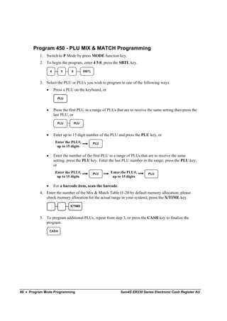 Program 450 - PLU MIX & MATCH Programming
          1. Switch to P Mode by press MODE function key.
          2. To begin the program, enter 4 5 0, press the SBTL key.

                  4       5      0         SBT L


          3. Select the PLU or PLUs you wish to program in one of the following ways:
              •       Press a PLU on the keyboard, or

                        PLU


              •       Press the first PLU in a range of PLUs that are to receive the same setting then press the
                      last PLU, or

                        PLU          PLU



              •       Enter up to 15 digit number of the PLU and press the PLU key, or
                       Enter the PLU#,             PLU
                        up to 15 digits

              •       Enter the number of the first PLU in a range of PLUs that are to receive the same
                      setting; press the PLU key. Enter the last PLU number in the range; press the PLU key,
                      or
                       Enter the PLU#,             PLU   Enter the PLU#,         PLU
                        up to 15 digits                   up to 15 digits

              •       For a barcode item, scan the barcode.
          4. Enter the number of the Mix & Match Table (1-20 by default memory allocation; please
             check memory allocation for the actual range in your system); press the X/TIME key.

                                X/TIME



          5. To program additional PLUs, repeat from step 3, or press the CASH key to finalize the
             program.

                  CASH




88 • Program Mode Programming                                   Sam4S ER230 Series Electronic Cash Register AU
 