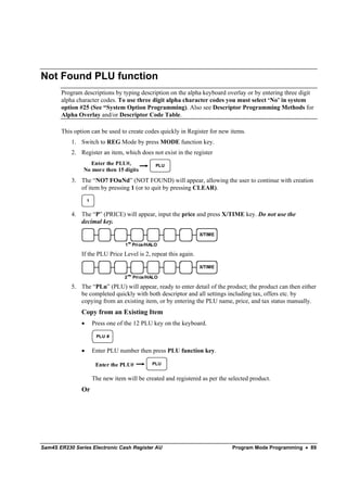 Not Found PLU function
       Program descriptions by typing description on the alpha keyboard overlay or by entering three digit
       alpha character codes. To use three digit alpha character codes you must select ‘No’ in system
       option #25 (See “System Option Programming). Also see Descriptor Programming Methods for
       Alpha Overlay and/or Descriptor Code Table.

       This option can be used to create codes quickly in Register for new items.
           1. Switch to REG Mode by press MODE function key.
           2. Register an item, which does not exist in the register
                  Enter the PLU#,                      PLU
                No more then 15 digits
           3. The “NO7 FOuNd” (NOT FOUND) will appear, allowing the user to continue with creation
              of item by pressing 1 (or to quit by pressing CLEAR).
                   1


           4. The “P” (PRICE) will appear, input the price and press X/TIME key. Do not use the
              decimal key.

                                                                  X/TIME
                                        st
                                    1 Pri ce/HALO

               If the PLU Price Level is 2, repeat this again.

                                                                  X/TIME
                                        nd
                                    2        Pri ce/HALO

           5. The “PLu” (PLU) will appear, ready to enter detail of the product; the product can then either
              be completed quickly with both descriptor and all settings including tax, offers etc. by
              copying from an existing item, or by entering the PLU name, price, and tax status manually.
               Copy from an Existing Item
               •       Press one of the 12 PLU key on the keyboard.

                        PLU #


               •       Enter PLU number then press PLU function key.

                        Enter the PLU#               PLU


                       The new item will be created and registered as per the selected product.
               Or




Sam4S ER230 Series Electronic Cash Register AU                                 Program Mode Programming • 89
 