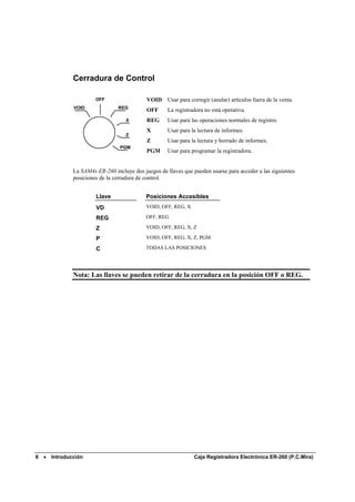 Cerradura de Control

                         OFF                  VOID Usar para corregir (anular) artículos fuera de la venta.
                VOID              REG
                                              OFF      La registradora no está operativa.
                                     X        REG      Usar para las operaciones normales de registro.
                                              X        Usar para la lectura de informes.
                                     Z
                                              Z        Usar para la lectura y borrado de informes.
                                   PGM
                                              PGM      Usar para programar la registradora.


                La SAM4s ER-260 incluye dos juegos de llaves que pueden usarse para acceder a las siguientes
                posiciones de la cerradura de control.


                         Llave                Posiciones Accesibles
                         VD                   VOID, OFF, REG, X

                         REG                  OFF, REG

                         Z                    VOID, OFF, REG, X, Z

                         P                    VOID, OFF, REG, X, Z, PGM

                         C                    TODAS LAS POSICIONES




                Nota: Las llaves se pueden retirar de la cerradura en la posición OFF o REG.




6   •   Introducción                                              Caja Registradora Electrónica ER-260 (P.C.Mira)
 