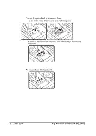 * En caso de Atasco de Papel, ver las siguientes figuras.
                           A. Levantar la palanca del papel y abrir el soporte de la impresora.




                          B. Retirar el papel atascado. (Ir con cuidado de no quemarse porque el cabezal está
                          muy caliente.)




                       * Ir con cuidado con el borde dentado!!!




12 •   Inicio Rápido                                              Caja Registradora Electrónica ER-260 (P.C.Mira)
 