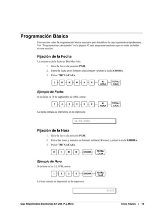 Programación Básica
              Esta sección cubre la programación básica necesaria para inicializar la caja registradora rápidamente.
              Ver “Programaciones Avanzadas” en la página 47 para programar opciones que no están incluidas
              en esta sección.


              Fijación de la Fecha
              La secuencia de la fecha es Día-Mes-Año.
                       1.   Girar la llave a la posición PGM.
                       2.   Entrar la fecha en el formato seleccionado y pulsar la tecla X/HORA.
                       3.   Pulsar TOTAL/CAJA.

                              D       D      M      M      A      A         X/         TOTAL/
                                                                           HORA         CAJA


              Ejemplo de Fecha
              Si la fecha es 14 de septiembre de 2006, entrar:

                              1       4      0      9      0      6         X/         TOTAL/
                                                                           HORA         CAJA


              La fecha entrada se imprimirá en la impresora:


                                                   14-09-2006


              Fijación de la Hora
                       1.   Girar la llave a la posición PGM.
                       2.   Entrar las horas y minutos en formato militar (24 horas) y pulsar la tecla X/HORA.
                       3.   Pulsar TOTAL/CAJA.

                              H      H      M      M       X/HORA      TOTAL/
                                                                        CAJA


              Ejemplo de Hora
              Si la hora es las 3:25 PM, entrar:

                              1      5       2     5       X/HORA      TOTAL/
                                                                        CAJA


              La hora entrada se imprimirá en la impresora:


                                                                                  15:25




Caja Registradora Electrónica ER-260 (P.C.Mira)                                                 Inicio Rápido •    15
 