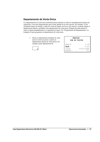 Departamento de Venta Única
              Los departamentos de venta única automáticamente totalizan en efectivo inmediatamente después de
              registrarlos. Usar estos departamentos para ventas rápidas de un solo artículo. Por ejemplo, si está
              vendiendo tiquets de entrada, y todas las ventas de tiquets son de un solo artículo, se puede asignar el
              departamento abierto o prefijado como departamento de venta única. Después de cada registro el
              cajón se abrirá inmediatamente y se imprimirá un tiquet. Ver “Programación de Departamentos” en
              la página 45 para programar un departamento de venta única.


                       1.   Pulsar un departamento prefijado de venta                    GRACIAS
                            única (o entrar un precio y pulsar un                      POR SU VISITA
                            departamento abierto de venta única). Por
                            ejemplo, pulsar departamento 6:                    DEPT.6                     ·1.29
                                                                               CAJA                       ·1.29
                                   6                                           17:06                 03-01-2006
                                                                               000010                        00




Caja Registradora Electrónica ER-260 (P.C.Mira)                                      Operaciones Avanzadas •         27
 