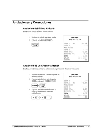 Anulaciones y Correcciones

              Anulación del Último Artículo
              Esta función corrige el último artículo entrado.


                       1.   Registrar el artículo que desee vender.                    GRACIAS
                       2.   Pulsar la tecla CORRECCION.                              POR SU VISITA

                            CORREC-                                           DEPT.1    T1               ·2.29
                             CION                                             DEPT 2                      ·1.29
                                                                              ANULACION
                                                                              DEPT 2                    -1.29
                                                                              BASE IVA1                 ·2.29
                                                                              IMPORTE IVA1              ·0.09
                                                                              CAJA                      ·2.38
                                                                              17:27                03-01-2006
                                                                              000045                       00


              Anulación de un Artículo Anterior
              Esta función le permite corregir un artículo entrado previamente durante la transacción.


                       1.   Registrar un artículo. Entonces registrar un               GRACIAS
                            segundo artículo.                                        POR SU VISITA
                       2.   Para corregir el primer artículo, pulsar
                            BORRA y después CORRECCION:                       DEPT 2                      ·1.29
                                                                              DEPT.1    T1               ·2.29
                             BORRA       CORREC-                              ANULACION
                                          CION                                DEPT 2                    -1.29
                       3.   Entrar el precio del primer artículo, y           BASE IVA1                 ·2.29
                            pulsar el departamento registrado                 IMPORTE IVA1              ·0.09
                            originalmente.                                    CAJA                      ·2.38
                                                                              17:28                03-01-2006
                              1      2       9                                000046                       00
                                                          2




Caja Registradora Electrónica ER-260 (P.C.Mira)                                    Operaciones Avanzadas •        33
 