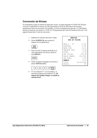 Conversión de Divisas
              Si normalmente acepta la moneda de algún país vecino, se puede programar la SAM4s ER-260 para
              convertir el subtotal de la venta en el coste equivalente en la divisa. Para hacer esto necesita
              programar el factor de conversión. Por ejemplo, si el Euro (moneda local) equivale a 1.2789 Dólares
              (divisa) el factor de conversión es 1.2789. Ver “Programación del Valor de Cambio de Divisas” en la
              página 64 para fijar el valor de conversión.


                       1.   Registrar los artículos que desee vender.                GRACIAS
                       2.   Pulsar SUBTOTAL para mostrar el                        POR SU VISITA
                            importe en la moneda local:
                                                                            DEPT.1    T1              ·2.00
                              SUB                                           SUBTOTAL                  ·2.08
                             TOTAL                                          BASE IVA1                 ·2.00
                       3.   Para convertir el importe mostrado en el        IMPORTE IVA1               ·0.08
                            valor equivalente en la divisa, pulsar la       TOTAL                     ·2.08
                            tecla DIVISA:                                   IMP DIVISA               @10.00
                                                                            VALOR CAMBIO            #1.2789
                             DIVISA                                         IMP EURO.                 ·7.82
                                                                            CAMBIO                     ·5.74
                       4.   Entrar el importe entregado en la divisa y      17:59                03-02-2006
                            pulsar TOTAL/CAJA:                              000016                        00

                              1       0     0       0     TOTAL/
                                                           CAJA

                       5.   El visor indicará “C” con el cambio y se
                            mostrará el importe del cambio €5.74. ¡El
                            importe del cambio siempre se calcula en
                            moneda local!




Caja Registradora Electrónica ER-260 (P.C.Mira)                                  Operaciones Avanzadas •        43
 
