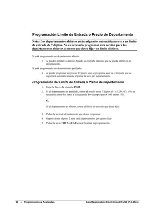 Programación Límite de Entrada o Precio de Departamento
             Nota: Los departamentos abiertos están asignados automáticamente a un límite
             de entrada de 7 dígitos. No es necesario programar esta sección para los
             departamentos abiertos a menos que desee fijar un límite distinto.

             Si está programando un departamento abierto:
                     •    se pueden limitar los errores fijando un importe máximo que se pueda entrar en un
                          departamento.
             Si está programando un departamento prefijado:
                     •    se puede programar un precio. El precio que se programa aquí es el importe que se
                          registrará automáticamente al pulsar la tecla del departamento.

             Programación del Límite de Entrada o Precio de Departamento
                     1.   Girar la llave a la posición PGM.
                     2.   Si el departamento es prefijado, entrar el precio hasta 7 dígitos (01 a 1234567). (No es
                          necesario entrar los ceros a la izquierda. Por ejemplo para €1.00 entrar 100).

                          O,

                          Si el departamento es abierto, entrar el límite de entrada que desee fijar.

                     3.   Pulsar la tecla de departamento que desee programar.
                     4.   Repetir desde el paso 2 para cada departamento que quiera fijar.
                     5.   Pulsar la tecla TOTAL/CAJA para finalizar la programación.




50 •   Programaciones Avanzadas                                   Caja Registradora Electrónica ER-260 (P.C.Mira)
 