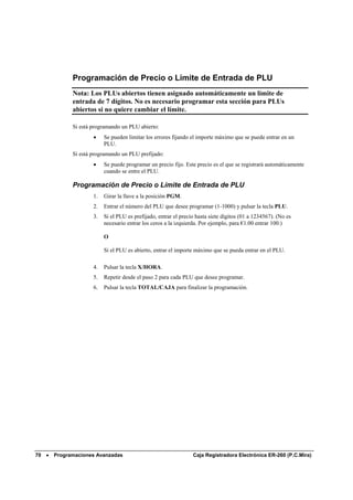 Programación de Precio o Límite de Entrada de PLU
             Nota: Los PLUs abiertos tienen asignado automáticamente un límite de
             entrada de 7 dígitos. No es necesario programar esta sección para PLUs
             abiertos si no quiere cambiar el límite.

             Si está programando un PLU abierto:
                     •    Se pueden limitar los errores fijando el importe máximo que se puede entrar en un
                          PLU.
             Si está programando un PLU prefijado:
                     •    Se puede programar un precio fijo. Este precio es el que se registrará automáticamente
                          cuando se entre el PLU.

             Programación de Precio o Límite de Entrada de PLU
                     1.   Girar la llave a la posición PGM.
                     2.   Entrar el número del PLU que desee programar (1-1000) y pulsar la tecla PLU.
                     3.   Si el PLU es prefijado, entrar el precio hasta siete dígitos (01 a 1234567). (No es
                          necesario entrar los ceros a la izquierda. Por ejemplo, para €1.00 entrar 100.)

                          O

                          Si el PLU es abierto, entrar el importe máximo que se pueda entrar en el PLU.

                     4.   Pulsar la tecla X/HORA.
                     5.   Repetir desde el paso 2 para cada PLU que desee programar.
                     6.   Pulsar la tecla TOTAL/CAJA para finalizar la programación.




70 •   Programaciones Avanzadas                                  Caja Registradora Electrónica ER-260 (P.C.Mira)
 