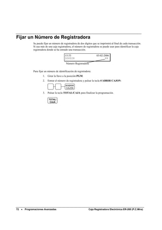 Fijar un Número de Registradora
             Se puede fijar un número de registradora de dos dígitos que se imprimirá al final de cada transacción.
             Si usa más de una caja registradora, el número de registradora se puede usar para identificar la caja
             registradora donde se ha entrado una transacción.

                                           15:53                        03-02-2006
                                           000028                              99
                                            Número Registradora

             Para fijar un número de identificación de registradora:
                      1.   Girar la llave a la posición PGM.
                      2.   Entrar el número de registradora y pulsar la tecla #/ABRIR CAJON:
                                           #/ABRIR
                                           CAJON

                      3.   Pulsar la tecla TOTAL/CAJA para finalizar la programación.

                            TOTAL/
                             CAJA




72 •   Programaciones Avanzadas                                  Caja Registradora Electrónica ER-260 (P.C.Mira)
 