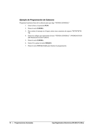 Ejemplo de Programación de Cabecera
             Programar la primera línea de la cabecera para que diga “TIENDA GENERAL”
                     1.   Girar la llave a la posición PGM.
                     2.   Pulsar la tecla X/HORA.
                     3.   Para centrar el mensaje en el tiquet, entrar cinco caracteres de espacio: 7 0 7 0 7 0 7 0
                          7 0.
                     4.   Entrar los códigos que representan al texto “TIENDA GENERAL”: 3 9 2 8 2 4 3 3 2 3
                          2 0 7 0 2 6 2 4 3 3 2 4 3 7 2 0 3 1.
                     5.   Pulsar la tecla X/HORA.
                     6.   Entrar 1 1 y pulsar la tecla CHEQUE.
                     7.   Pulsar la tecla TOTAL/CAJA para finalizar la programación.




74 •   Programaciones Avanzadas                                   Caja Registradora Electrónica ER-260 (P.C.Mira)
 