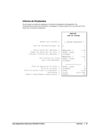 Informe de Empleados
              Si está usando un sistema de empleados, el informe de empleados está disponible. (Ver
              “Programación de Opciones de Sistema” en la página 52 y fijar la opción #16 a un valor de 1 o 2 si
              desea usar el sistema de empleados.)


                                                                                      GRACIAS
                                                                                    POR SU VISITA


                                         Nombre del informe ->                  < INFORME EMPLEADOS >

                               Tipo de informe/Contador (Z)                 X                                 1

                            Total ventas del empleado ->                    •EMPLEADO 1                  ·1.06
                         Número de aperturas de cajón ->                    APERT. CAJON                     0
                       Contador Clientes del empleado ->                    CLIENTES                         1
                                                                            •EMPLEADO 2                  ·7.92
                                        (Los Totales se listan              APERT. CAJON                     0
                                           para cada Empleado)              CLIENTES                         9

                                                                               *****************
                         Total de aperturas de cajón                 ->     APERT. CAJON            0
                                   Total de clientes                 ->     CLIENTES               10
                 Total de ventas todos los Empleados                 ->     TOTAL               ·8.98
                                          Hora/Fecha                 ->     16:09          03-01-2006
                   Número Tiquet/Número Registradora                 ->     000060                 00




Caja Registradora Electrónica ER-260 (P.C.Mira)                                                   Informes •       91
 