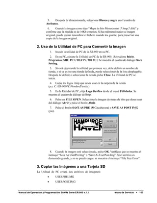 5.    Después de dimensionarla, seleccione Blanco y negro en el cuadro de
                       Atributos.
                        6.      Guarde la imagen como tipo “Mapa de bits Monocromo (*.bmp,*.dib)” y
                       confirme que la medida es de 10Kb o menos. Si ha redimensionado su imagen
                       original, puede querer renombrar el fichero cuando los guarde, para preservar una
                       copia de la imagen original.


               2. Uso de la Utilidad de PC para Convertir la Imagen
                            1.   Instale la utilidad de PC de la ER-900 en su PC.
                          2. En su PC, ejecute la Utilidad de PC de la ER-900. (Seleccione Inicio,
                         Programas, SHC PC UTILITY, 900 PC.) Se muestra el cuadro de diálogo Store
                         Setting.
                           3. Si está ejecutando la utilidad por primera vez, debe definir un nombre de
                         tienda, o si ya existe una tienda definida, puede seleccionar de la lista desplegable.
                         Después de definir o seleccionar la tienda, pulse Close. La Utilidad de PC se
                         inicia.
                          4. Copie los logos .bmp que desea usar en la carpeta de la tienda
                         (p.e. C:ER-900PCNombreTienda.)
                          5. En la Utilidad de PC, elija Logo Gráfico desde el menú Utilidades. Se
                         muestra el cuadro de diálogo de Bmp.
                          6. Pulse en FILE OPEN. Selecciona la imagen de mapa de bits que desee usar
                         del diálogo Abrir y pulse el botón Abrir.
                          7. Pulse el botón SAVE AS PRE IMG (cabecera) o SAVE AS POST IMG
                         (pie).




                          8. Cuando la imagen esté seleccionada, pulse OK. Verifique que se muestra el
                         mensaje “Save As UserPre.Img” o “Save As UserPost.Img”. Si el archivo es
                         demasiado grande, y no se puede cargar, se muestra el mensaje “File Size Error”.


               3. Copiar las Imágenes a una Tarjeta SD
               La Utilitad de PC creará dos archivos de imágenes:
                                USERPRE.IMG
                                USERPOST.IMG


Manual de Operación y Programación SAM4s Serie ER-900 v.1.1                          Modo de Servicio    •   107
 