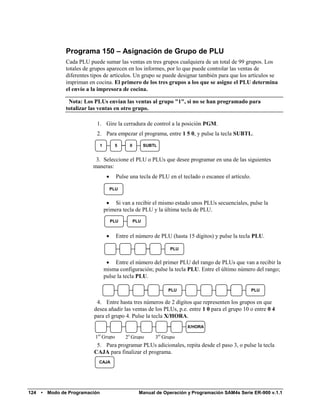 Programa 150 – Asignación de Grupo de PLU
                 Cada PLU puede sumar las ventas en tres grupos cualquiera de un total de 99 grupos. Los
                 totales de grupos aparecen en los informes, por lo que puede controlar las ventas de
                 diferentes tipos de artículos. Un grupo se puede designar también para que los artículos se
                 impriman en cocina. El primero de los tres grupos a los que se asigne el PLU determina
                 el envío a la impresora de cocina.

                  Nota: Los PLUs envían las ventas al grupo "1", si no se han programado para
                 totalizar las ventas en otro grupo.

                              1. Gire la cerradura de control a la posición PGM.
                              2. Para empezar el programa, entre 1 5 0, y pulse la tecla SUBTL.
                                 1         5      0         SUBTL


                             3. Seleccione el PLU o PLUs que desee programar en una de las siguientes
                            maneras:
                                           Pulse una tecla de PLU en el teclado o escanee el artículo.

                                          PLU


                                       Si van a recibir el mismo estado unos PLUs secuenciales, pulse la
                                     primera tecla de PLU y la última tecla de PLU.
                                          PLU         PLU


                                           Entre el número de PLU (hasta 15 dígitos) y pulse la tecla PLU.

                                                                      PLU


                                       Entre el número del primer PLU del rango de PLUs que van a recibir la
                                     misma configuración; pulse la tecla PLU. Entre el último número del rango;
                                     pulse la tecla PLU.

                                                                      PLU                                 PLU

                              4. Entre hasta tres números de 2 dígitos que representen los grupos en que
                             desea añadir las ventas de los PLUs, p.e. entre 1 0 para el grupo 10 o entre 0 4
                             para el grupo 4. Pulse la tecla X/HORA.
                                                                            X/HORA

                             1er Grupo          2o Grupo        3er Grupo
                              5. Para programar PLUs adicionales, repita desde el paso 3, o pulse la tecla
                             CAJA para finalizar el programa.
                               CAJA




124   •   Modo de Programación                          Manual de Operación y Programación SAM4s Serie ER-900 v.1.1
 