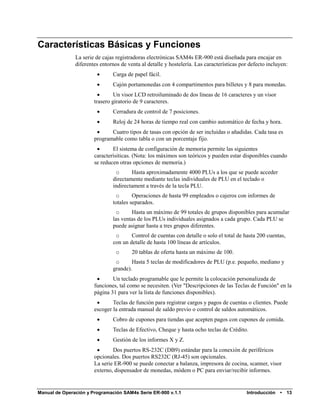 Características Básicas y Funciones
               La serie de cajas registradoras electrónicas SAM4s ER-900 está diseñada para encajar en
               diferentes entornos de venta al detalle y hostelería. Las características por defecto incluyen:
                              Carga de papel fácil.
                              Cajón portamonedas con 4 compartimentos para billetes y 8 para monedas.
                               Un visor LCD retroiluminado de dos líneas de 16 caracteres y un visor
                       trasero giratorio de 9 caracteres.
                              Cerradura de control de 7 posiciones.
                              Reloj de 24 horas de tiempo real con cambio automático de fecha y hora.
                             Cuatro tipos de tasas con opción de ser incluidas o añadidas. Cada tasa es
                       programable como tabla o con un porcentaje fijo.
                              El sistema de configuración de memoria permite las siguientes
                       caracterísiticas. (Nota: los máximos son teóricos y pueden estar disponibles cuando
                       se reducen otras opciones de memoria.)
                                o      Hasta aproximadamente 4000 PLUs a los que se puede acceder
                               directamente mediante teclas individuales de PLU en el teclado o
                               indirectament a través de la tecla PLU.
                                o       Operaciones de hasta 99 empleados o cajeros con informes de
                               totales separados.
                                o      Hasta un máximo de 99 totales de grupos disponibles para acumular
                               las ventas de los PLUs individuales asignados a cada grupo. Cada PLU se
                               puede asignar hasta a tres grupos diferentes.
                                o      Control de cuentas con detalle o solo el total de hasta 200 cuentas,
                               con un detalle de hasta 100 líneas de artículos.
                                 o      20 tablas de oferta hasta un máximo de 100.
                                o      Hasta 5 teclas de modificadores de PLU (p.e. pequeño, mediano y
                               grande).
                              Un teclado programable que le permite la colocación personalizada de
                       funciones, tal como se necesiten. (Ver "Descripciones de las Teclas de Función" en la
                       página 31 para ver la lista de funciones disponibles).
                              Teclas de función para registrar cargos y pagos de cuentas o clientes. Puede
                       escoger la entrada manual de saldo previo o control de saldos automáticos.
                              Cobro de cupones para tiendas que acepten pagos con cupones de comida.
                              Teclas de Efectivo, Cheque y hasta ocho teclas de Crédito.
                              Gestión de los informes X y Z.
                              Dos puertos RS-232C (DB9) estándar para la conexión de periféricos
                       opcionales. Dos puertos RS232C (RJ-45) son opcionales.
                       La serie ER-900 se puede conectar a balanza, impresora de cocina, scanner, visor
                       externo, dispensador de monedas, módem o PC para enviar/recibir informes.


Manual de Operación y Programación SAM4s Serie ER-900 v.1.1                                Introducción   •   13
 
