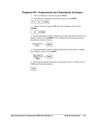 Programa 910 - Programación de la Descripción de Grupos
                            1. Gire la cerradura de control a la posición PGM.
                            2. Para empezar el programa, entre 9 1 0, y pulse la tecla SUBTL.
                             9        1      0     SUBTL


                            3. Entre el número del grupo (1-99) que desee programar; pulse la tecla
                           X/HORA.

                                           X/HORA


                            4. Si está programando usando la plantilla de teclado, entre hasta 18 letras en la
                           plantilla y pulse la tecla X/HORA. (Nota: Mientras entra la descripción solo se
                           mostrarán las últimas 16 letras.)

                              Entre hasta 18          SUBTL
                                  letras

                            Si está programando usando los códigos de descripción, entre hasta 18 códigos
                           de tres dígitos y pulse la tecla SUBTL.

                                 Entre hasta 18
                                 códigos de tres      SUBTL
                                     dígitos

                            5. Para programar grupos adicionales, repetir desde el paso 3, o pulsar la tecla
                           CAJA para finalizar el programa.

                             CAJA




Manual de Operación y Programación SAM4s Serie ER-900 v.1.1                   Modo de Programación     •   183
 