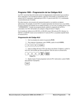 Programa 1000 – Programación de los Códigos NLU
               Los NLU son teclas fijas del teclado (como los departamentos tradicionales) que acceden a
               PLUs específicos. En el teclado por defecto, cada NLU del teclado se corresponde con el
               número de PLU apropiado, empezando por el PLU #1 para la tecla NLU #1 y continuando
               secuencialmente por el teclado.
               De todas maneras, esta secuencia de numeración puede no ser práctica en algunas
               aplicaciones. Por ejemplo, la tecla NLU #1 puede representar una lata de Coca-cola. Podria
               ser que el artículo esté entrado con su código de barras y, en ese caso, el código de PLU sería
               “5449000000996”. Usando este programa puede cambiar la asignación de los PLUs
               conectados a los NLU del teclado con cualquier código de hasta 15 dígitos.
               En el teclado por defecto de la ER-920 y la ER-940 vienen 100 teclas de PLU directas. La
               ER-925 y la ER-945 vienen con un teclado de 21 teclas de PLU y se pueden expandir hasta
               63 teclas de PLU.

               Programación del Código NLU
                            1. Gire la cerradura de control a la posición PGM.
                            2. Para empezar el programa, entre 1 0 0 0, y pulse la tecla SUBTL.
                             1      0      0     0     SUBTL


                            3. Entre el código del nuevo PLU que desee usar (hasta 15 dígitos), y pulse la
                           tecla NLU del teclado que desee programar. Pulse de nuevo la misma tecla.
                                                        TECLA    MISMA
                                                         NLU     TECLA
                                    Código PLU

                            4. Repita el paso #3 para programar teclas de PLU adicionales o pulse CAJA
                           para finalizar el programa.

                             CAJA




Manual de Operación y Programación SAM4s Serie ER-900 v.1.1                   Modo de Programación      •   191
 