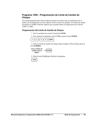 Programa 1200 – Programación de Límite de Cambio de
               Cheque
               Use esta programción para fijar el importe máximo de efectivo que se puede devolver al
               cobrar con un cheque por un valor superior al de la venta. Por ejemplo, si el límite de cambio
               de cheque es 10,00€ el máximo importe que se puede cobrar en cheque para una venta de
               5,00€ es 15,00€.

               Programación del Límite de Cambio de Cheque
                            1. Gire la cerradura de control a la posición PGM.
                            2. Para empezar el programa, entre 1 2 0 0, y pulse la tecla SUBTL.
                             1       2     0     0      SUBTL


                            3. Entre un límite de cambio de cheque (hasta 8 dígitos o 0 sin límite); pulse la
                           tecla X/HORA.
                            Entre el límite de
                             cambio, hasta 8         X/HORA
                                 dígitos

                            4. Pulse la tecla CAJA para finalizar el programa.
                              CAJA




Manual de Operación y Programación SAM4s Serie ER-900 v.1.1                   Modo de Programación     •   193
 