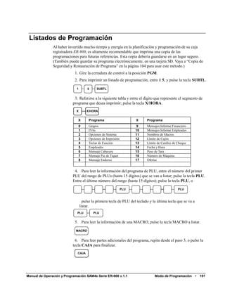 Listados de Programación
               Al haber invertido mucho tiempo y energía en la planificación y programación de su caja
               registradora ER-900, es altamente recomendable que imprima una copia de las
               programaciones para futuras referencias. Esta copia debería guardarse en un lugar seguro.
               (También puede guardar su programa electrónicamente, en una tarjeta SD. Vaya a “Copia de
               Seguridad y Restauración de Programa” en la página 104 para usar este método.)
                            1. Gire la cerradura de control a la posición PGM.
                            2. Para imprimir un listado de programación, entre 1 5, y pulse la tecla SUBTL.

                             1        5    SUBTL


                            3. Referirse a la siguiente tabla y entre el dígito que represente el segmento de
                           programa que desea imprimir; pulse la tecla X/HORA.
                             X       X/HORA


                              X       Programa                      X      Programa
                                 0    Grupos                         9     Mensajes Informe Financiero
                                 1    IVAs                          10     Mensajes Informe Empleados
                                 2    Opciones de Sistema           11     Nombres de Macros
                                 3    Opciones de Impresión         12     Límite de Cajón
                                 4    Teclas de Función             13     Límite de Cambio de Cheque
                                 5    Empleados                     14     Fecha y Hora
                                 6    Mensaje Cabecera              15     Peso de Tara
                                 7    Mensaje Pie de Tiquet         16     Número de Máquina
                                 8    Mensaje Endorso               17     Ofertas


                            4. Para leer la información del programa de PLU, entre el número del primer
                           PLU del rango de PLUs (hasta 15 dígitos) que se van a listar; pulse la tecla PLU.
                           Entre el último número del rango (hasta 15 dígitos); pulse la tecla PLU, o

                                                              PLU                               PLU



                                   pulse la primera tecla de PLU del teclado y la última tecla que se va a
                                 listar.
                             PLU          PLU


                            5. Para leer la información de una MACRO, pulse la tecla MACRO a listar.

                             MACRO


                            6. Para leer partes adicionales del programa, repita desde el paso 3, o pulse la
                           tecla CAJA para finalizar.
                              CAJA




Manual de Operación y Programación SAM4s Serie ER-900 v.1.1                     Modo de Programación         •   197
 