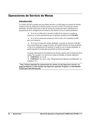 Operaciones de Servicio de Mesas

                 Introducción
                 La SAM4s ER-900 se puede usar para añadir artículos o recibir pagos en cuentas de clientes
                 usando la tecla de saldo previo manual, cuentas con solo el total o el sistema de cuentas
                 detalladas. (Se debe seleccionar el tipo de sistema de cuentas por total o detallada en la
                 programación de la configuración de memoria. Por defecto se usa el sistema detallado.)
                              Si se usa el saldo previo manual, el saldo de la cuenta no se graba en
                            memoria y se entra manualmente por el operador (usando la tecla SALDO).
                              Si se usa el sistema de cuentas con solo el total, solo se guarda el saldo
                            previo en memoria.
                              Si se usa el sistema de cuentas detallado, se guarda en memoria el detalle
                            de la cuenta hasta que se paga la cuenta. (El tamaño máximo de líneas de detalle
                            se fija en la configuración de memoria.) Cuando se usa el sistema detallado, se
                            puede imprimir la cuenta para presentarla al cliente para pagar.

                            Se puede seleccionar la consolidación de artículos iguales para la impresión de la
                            cuenta. Por ejemplo, si se sirven tres rondas de bebidas, la cuenta imprimirá:
                            "3 CERVEZA" en vez de
                            "1 CERVEZA" tres veces. (Vea “Programación de Opciones de Impresión” en
                            la página 141.)

                  Nota: Si desea imprimir las transacciones de cuentas en una impresora externa o en
                 papel preimpreso, se debe instalar una impresora opcional. Pregunte a su distribuidor
                 SAM4s para más información.




64   •   Operaciones                           Manual de Operación y Programación SAM4s Serie ER-900 v.1.1
 