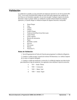 Validación
               La validación es posible si se ha conectado una impresora opcional en uno de los puertos RS-
               232C. Use la tecla VALIDACION (código de tecla #441) para imprimir una validación de
               tres líneas en un formulario separado o en un trozo de papel. Cualquier registro de artículo,
               descuento o pago se puede validar. La validación se puede realizar después de cualquier
               operación, y se puede obligar la validación después de algunas funciones, incluyendo:

                              Suma Cheque
                              Caja
                              Crédito
                              Cheque
                              Canjeo Cheque
                              Tomar en local/Para Llevar/Servi-auto
                              Anula Última
                              Cobro cupones
                              Retorno de mercancías
                              Pagos
                              Recibido a cuenta
                              Servicio
                              IVA exento
                              Merma
                              Funciones %

               Notas de Validación:
                    1. Vea la Programación de Teclas de Función para programar la validación obligatoria.
                    2. Cuando se valida un pago, la opción de sistema #20 determina si se valida el importe
                    de la venta o el importe entregado.
                    3. Cuando se valida una anulación o corrección, la validación imprime una abreviación
                   para identificar el tipo de anulación. Las siguientes claves definen el tipo de corrección:
                                a.     VD = Anula Última
                                b.     VD2 = Corrección
                                c.     VD3 = Modo Void
                                d.     VD4 = Anula Tiquet




Manual de Operación y Programación SAM4s Serie ER-900 v.1.1                               Operaciones    •   83
 