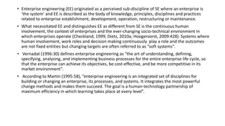 • Enterprise engineering (EE) originated as a perceived sub-discipline of SE where an enterprise is
‘the system’ and EE is described as the body of knowledge, principles, disciplines and practices
related to enterprise establishment, development, operation, restructuring or maintenance.
• What necessitated EE and distinguishes EE as different from SE is the continuous human
involvement, the context of enterprises and the ever-changing socio-technical environment in
which enterprises operate (Checkland, 1999; Dietz, 2010a; Hoogervorst, 2009:428). Systems where
human involvement, work roles and decision making continuously play a role and the outcomes
are not fixed entities but changing targets are often referred to as “soft systems”.
• Vernadat (1996:30) defines enterprise engineering as “the art of understanding, defining,
specifying, analysing, and implementing business processes for the entire enterprise life cycle, so
that the enterprise can achieve its objectives, be cost-effective, and be more competitive in its
market environment”.
• According to Martin (1995:58), “enterprise engineering is an integrated set of disciplines for
building or changing an enterprise, its processes, and systems. It integrates the most powerful
change methods and makes them succeed. The goal is a human-technology partnership of
maximum efficiency in which learning takes place at every level”.
 