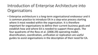 Introduction of Enterprise Architecture into
Organisations
• Enterprise architecture is a long-term organisational endeavour and it
is common practice to introduce EA in a step-wise process starting
where it most needed within the organisation. It is therefore
important for organisations to define their current business goals and
establish how and where EA is needed to support these goals. The
four quadrants of the Ross et al. (2006:29) operating model,
diversification, coordination, unification or replication are useful
guides to assist organisations in the description of their need for EA.
 