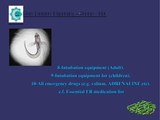S ilv e r C r e s c e n t D is p e n s a r y – K h o b a r - K S A.
8-Intubation equipment (Adult).8-Intubation equipment (Adult).
9-Intubation equipment for (children).9-Intubation equipment for (children).
10-All emergency drugs (e.g. valium, ADRENALINE etc).10-All emergency drugs (e.g. valium, ADRENALINE etc).
c.f. Essential ER medication listc.f. Essential ER medication list
 