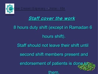 S ilv e r C r e s c e n t D is p e n s a r y – K h o b a r - K S A.
Staff cover the workStaff cover the work
8 hours duty shift (except in Ramadan 68 hours duty shift (except in Ramadan 6
hours shift).hours shift).
Staff should not leave their shift untilStaff should not leave their shift until
second shift members present andsecond shift members present and
endorsement of patients is done toendorsement of patients is done to
them.
 