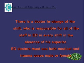 S ilv e r C r e s c e n t D is p e n s a r y – K h o b a r - K S A.
There is a doctor In-charge of theThere is a doctor In-charge of the
shift, who is responsible for all of theshift, who is responsible for all of the
staff in ED in every shift in thestaff in ED in every shift in the
absence of his superior.absence of his superior.
ED doctors must see both medical andED doctors must see both medical and
trauma cases male or femaletrauma cases male or female..
 