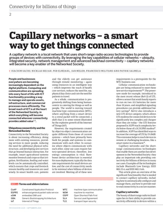 Capillary networks – a smart 
way to get things connected 
A capillary network is a local network that uses short-range radio-access technologies to provide 
groups of devices with connectivity. By leveraging the key capabilities of cellular networks – ubiquity, 
integrated security, network management and advanced backhaul connectivity – capillary networks 
will become a key enabler of the Networked Society. 
requirements is a prerequisite for the 
MTC business case. 
Cellular communication technolo-gies 
are being enhanced to meet these 
new service requirements3,4. The power-save 
mode for example, introduced in 
the most recent release (Rel‑12) of LTE, 
allows a sensor that sends hourly reports 
to run on two AA batteries for more 
than 10 years, and simplified signaling 
procedures can provide additional bat-tery 
savings5. Rel-12 also introduces a 
new LTE device category, which allows 
LTE modems for connected devices to be 
significantly less complex and cheaper 
than they are today – the LTE features 
proposed in 3GPP reach complexity lev-els 
below those of a 2G EGPRS modem6. 
In addition, 3GPP has identified ways to 
increase the coverage of LTE by 15-20dB. 
This extension helps to reach devices in 
remote or challenging locations, like a 
smart meter in a basement 6. 
Capillary networks and the short-range 
communications technologies 
that enable them are another key devel-opment 
in the Networked Society: they 
play an important role providing con-nectivity 
for billions of devices in many 
use cases. Examples of the technologies 
include Bluetooth Low Energy, IEEE 
802.15.4, and IEEE 802.11ah. 
This article gives an overview of the 
significant functionality that is needed 
to connect capillary networks, includ-ing 
how to automatically configure and 
manage them, and how to provide end-to- 
end connectivity in a secure manner. 
Capillary networks 
The beauty of short-range radio technol-ogies 
lies in their ability to provide con-nectivity 
efficiently to devices within a 
and the elderly can get assistance 
through remote monitoring – again 
using resources in an intelligent way 
– which improves the reach of health 
care services, reduces the need for, say, 
physical day clinics and cuts the need for 
patients to travel. 
As a whole, communication is pro-gressively 
shifting from being human-centric 
to catering for things as well as 
people. The world is moving toward 
machine-type communication (MTC), 
where anything from a smart device 
to a cereal packet will be connected; a 
shift that is to some extent illustrated 
by the explosive growth of the Internet 
of Things (IoT). 
However, the requirements created 
by object-to-object communication are 
quite different from those of current 
systems – which have primarily been 
built for people and systems to com-municate 
with each other. In scenar-ios 
where objects communicate with 
each other, some use cases require bat-tery- 
operated devices; therefore, low 
energy consumption is vital. Bare-bones 
device architecture is essential 
for mass deployment; typically the data 
rate requirements for small devices are 
low, and the cost of connectivity needs 
to be minimal when billions of devices 
are involved. Meeting all of these new 
JOACHIM SACHS, NICKLAS BEIJAR, PER ELMDAHL, JAN MELEN, FRANCESCO MILITANO AND PATRIK SALMELA 
BOX A Terms and abbreviations 
CoAP Constrained Application Protocol 
EGPRS enhanced general packet radio service 
eSIM embedded SIM card 
GBA Generic Bootstrapping Architecture 
IoT Internet of Things 
MTC machine-type communication 
M2M machine-to-machine 
OSPF Open Shortest Path First 
SLA Service Level Agreement 
TLS transport layer security 
People and businesses 
everywhere are becoming 
increasingly dependent on the 
digital platform. Computing and 
communication are spreading 
into every facet of life with ICT 
functionality providing a way 
to manage and operate assets, 
infrastructure, and commercial 
processes more efficiently. The 
broad reach of ICT is at the heart 
of the Networked Society, in 
which everything will become 
connected wherever connectivity 
provides added value1,2. 
Ubiquitous connectivity and the 
Networked Society 
Connectivity in the Networked Society 
is about increasing efficiency, doing 
more with existing resources, provid-ing 
services to more people, reducing 
the need for additional physical infra-structure, 
and developing new services 
that go beyond human interaction. For 
example, smart agricultural systems 
monitor livestock and crops so that irri-gation, 
fertilization, feeding and water 
levels can be automatically controlled, 
which ensures that crops and livestock 
remain healthy and resources are used 
wisely. In smart health care, patients 
Connectivity for billions of things 
2 
E R I C S S O N R E V I E W • SEPTEMBER 9, 2014 
 