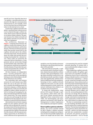 specific local area. Typically, these local 
– or capillary – networks need to be con-nected 
to the edge of a communication 
infrastructure to, for example, reach 
service functions that are hosted some-where 
on the internet or in a cloud. 
Connecting a capillary network to the 
global communication infrastructure 
can be achieved through a cellular net-work, 
which can be a wide-area network 
or an indoor cellular solution. The gate-way 
between the cellular network and 
the capillary network acts just like any 
other user equipment. 
The architecture, illustrated in 
Figure 1, comprises three domains: the 
capillary connectivity domain, the cel-lular 
connectivity domain, and the data 
domain. The first two domains span the 
nodes that provide connectivity in the 
capillary network and in the cellular 
network respectively. The data domain 
spans the nodes that provide data pro-cessing 
functionality for a desired ser-vice. 
These nodes are primarily the 
connected devices themselves, as they 
generate and use service data though 
an intermediate node, which like a cap-illary 
gateway, would also be included in 
the data domain if it provides data pro-cessing 
functionality (for example, if it 
acts as a CoAP mirror 
server). 
All three domains are independent 
from a security perspective, and so 
end-to-end security can be provided by 
linking security relationships in the dif-ferent 
domains to one another. 
The ownership roles and business 
scenarios for each domain may differ 
from one case to the next. For exam-ple, 
to monitor the building sensors of a 
real estate company, a cellular operator 
might operate a wide-area network and 
possibly an indoor cellular network, as 
well as owning and managing the cap-illary 
network that provides the sensors 
with connectivity. The same operator 
may also own and manage the services 
provided by the data domain and, if so, 
would be in control of all three domains. 
Alternatively, the real estate company 
might own the capillary network, and 
partner with an operator for connectiv-ity 
and provision of the data domain. Or 
the real estate company might own and 
manage both the capillary network and 
the data domain with the operator pro-viding 
connectivity. In all of these sce-narios, 
different service agreements are 
needed to cover the interfaces between 
the domains, specifying what function-ality 
will be provided. 
Like most telecom networks, a capil-lary 
network needs a backhaul connec-tion, 
which is best provided by a cellular 
network. Their quasi-ubiquitous cover-age 
allows backhaul connectivity to be 
provided practically anywhere; simply 
and, more significantly, without instal-lation 
of additional network equipment. 
Factoring in that a capillary network 
might be on the move, as is the case for 
monitoring goods in transit, leads to the 
natural conclusion that cellular is an 
excellent choice for backhaul. 
In large-scale deployments, some 
devices will connect through a capil-lary 
gateway, while others will con-nect 
to the cellular network directly. 
Regardless of how connectivity is pro-vided, 
the bootstrapping and man-agement 
mechanisms used should be 
homogeneous to reduce implementa-tion 
complexity and improve usability. 
Smart capillary gateway selection 
Ideally, any service provider should 
be able to deploy a capillary network, 
including device and gateway configura-tion. 
For this to be possible, deployment 
needs to be simple and use basic rules 
– circumventing the need for in-depth 
network planning. To achieve this, a 
way to automatically configure connec-tivity 
is needed. 
When deploying a capillary network, 
a sufficient number of capillary gate-ways 
need to be installed to provide a 
satisfactory level of local connectivity. 
Doing so should result in a certain level 
of connectivity redundancy – a device 
can get connected through several dif-ferent 
gateways. Some systems (such as 
electricity meter monitoring) need to be 
in operation for years at a time, during 
which the surrounding environment 
may change; nodes may fail, additional 
network elements may be added, and 
even the surrounding physical infra-structure 
can change. But, by allowing 
the capillary network configuration to 
change, some slack in maintaining con-stant 
connectivity is built into the sys-tem, 
which allows it to adapt over time. 
The key to maintaining connectiv-ity 
and building flexibility into con-nected 
systems lies in optimal gateway 
selection. The decision-making process 
– what gateway a device chooses for con-nectivity 
– needs to be fully automated 
and take into consideration a number 
of network and gateway properties. 
Network parameters – such as the 
Cellular access 
Mobile 
network 
M2M/IoT 
cloud 
Capillary network 
Capillary gateway 
Data domain 
Capillary connectivity domain Cellular connectivity domain 
Connected 
devices 
FIGURE 1 System architecture for capillary network connectivity 
3 
E R I C S S O N R E V I E W • SEPTEMBER 9, 2014 
 