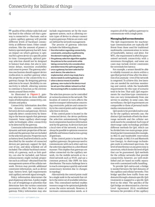 requires all of the capillary gateways to communicate with a single point. 
Managing QoS across domains 
The QoS requirements for machine- type communication are typically different from those used for traditional multimedia communication in terms of bandwidth, latency and jitter. For MTC, the requirement is often for guaranteed network connectivity with a minimum throughput, and some use cases may include stricter constraints for extremely low latency. 
For example, a sensor should be able to reliably transmit an alarm within a specified period of time after the detection of an anomaly – even if the network is congested. To achieve this, low latencies are needed for real-time monitoring and control, while the bandwidth requirements for this type of scenario tend to be low. That said, QoS requirements for machine-type communication can vary tremendously from one service to another. In some cases, like surveillance, the QoS requirements are comparable to those of personal multimedia communication. 
QoS needs to be provided end-to-end. So for the capillary network case, the distinct QoS methods of both the short- range network and the cellular network need to be considered. Each type of short-range radio technology provides different methods for QoS, which can be divided into two main groups: prioritized packet transmission (for example, in 802.11) and bandwidth reservation (for example, in 802.15.4 and Bluetooth Low Energy). As short-range technologies work in unlicensed spectrum, the level of interference at any given time is uncertain, which limits the level of QoS that can be guaranteed. QoS methods for the cellular networks that provide connectivity, however, are well established and are based on traffic separation with customized traffic handling. 
To provide QoS end-to-end, a bridge is needed between the QoS domains of the capillary and cellular networks. This bridge specifies how traffic from one domain (through a domain specific QoS treatment) is mapped to a specific QoS level in the other. The specifics of the QoS bridge are determined in a Service Level Agreement (SLA) established between the providers of the capillary 
quality of the cellular radio link and the load in the cellular cell that a gateway is connected to – fluctuate, and so a given capillary gateway will provide different levels of backhaul connectivity at different times. Other considerations, like the amount of power a battery-operated gateway has left, have an impact on which gateway is optimal for a given device at a specific point in time. Consequently, optimal gateway selection should not be designed to balance load alone, but also to minimize delays, maximize availability and conserve power. The gateway selection mechanism should support device reallocation to another gateway when the properties or the connectivity to a gateway change. By designing gateway selection to be smart, flexibility in connectivity is inbuilt, allowing systems to continue to function as the environments around them evolve. 
As illustrated in Figure 2, gateway selection relies on three different types of information: connectivity, constraints and policy. 
Connectivity information describes the dynamic radio connectivity between devices and gateways. Devices typically detect connectivity by listening to the beacon signals that gateways transmit. Some capillary short-range radio technologies allow connectivity to be detected by the gateway. 
Constraint information describes the dynamic and static properties of the network and the gateways that are included in the selection process. Properties such as battery level, load level (which can be described by the number of connected devices per gateway), support for QoS, cost of use, and sleep schedule are all included. The cellular backhaul connectivity of a gateway, such as link quality, can also be included, and future enhancements might include properties such as cell load – obtained from the management system of the cellular network. Devices may provide additional constraint information, such as device type, battery level, QoS requirements and capillary network signal strength. 
Policy information determines the goal of gateway selection. A policy might be a set of weightings or priorities that determine how the various constraint parameters affect the best choice of gateway. Policy information may also include requirements set by the management system, such as allowing certain types of device to always connect to given gateways. Policies are static and are defined by network management. 
The process of gateway selection includes the following phases: the information regarding connectivity, constraints, and policy is gathered by the element making the selection; the gateway selection algorithm applies the policies to the constraints while taking connectivity into consideration and determines the optimal gateway; once a gateway has been selected for each device, the selection is implemented, which may imply that a device needs to switch gateway; andwhen a device moves to another gateway, new routes to the device must be set up in the cellular network so that the incoming traffic is routed correctly. 
The selection process can be controlled at various locations in the network. The location of control in turn affects the need to transport information concerning constraints, policies and connectivity to the control point and to signal the selection to devices. 
If the control point is located in the connected device, the device performs the selection autonomously through local computation based on information sent by the gateway. As devices have just a local view of the network, it may not always be possible to optimize resources globally and balance load across a group of gateways. 
If the control point is located in the capillary gateways, the gateways need to communicate with each other and run the selection algorithm in a distributed manner. This implies that gateways are either connected via the capillary network, via the mobile network or via a third network such as Wi-Fi, and use a common protocol, like OSPF, for data distribution. The main challenge here is to reach convergence quickly and avoid unnecessary iteration due to changes in topology. 
Alternatively the control point could be a single node in the network that collects the entire set of available information. This centralized method enables resource usage to be optimized globally across the entire network. However, it increases communication needs, as it Connectivity for billions of things 
4 
ERICSSON REVIEW • SEPTEMBER 9, 2014Connectivity  
