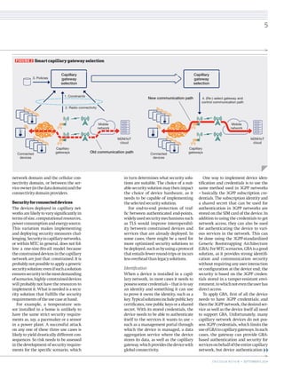 network domain and the cellular connectivity domain, or between the service owner (in the data domain) and the connectivity domain providers. 
Security for connected devices 
The devices deployed in capillary networks are likely to vary significantly in terms of size, computational resources, power consumption and energy source. This variation makes implementing and deploying security measures challenging. Security in capillary networks, or within MTC in general, does not follow a one-size-fits-all model because the constrained devices in the capillary network are just that: constrained. It is probably not possible to apply a generic security solution: even if such a solution ensures security in the most demanding of scenarios, highly- constrained devices will probably not have the resources to implement it. What is needed is a security solution that fulfills the security requirements of the use case at hand. 
For example, a temperature sensor installed in a home is unlikely to have the same strict security requirements as, say, a pacemaker or a sensor in a power plant. A successful attack on any one of these three use cases is likely to yield drastically different consequences. So risk needs to be assessed in the development of security requirements for the specific scenario, which in turn determines what security solutions are suitable. The choice of a suitable security solution may then impact the choice of device hardware, as it needs to be capable of implementing the selected security solution. 
For end-to-end protection of traffic between authenticated end-points, widely used security mechanisms such as TLS would improve interoperability between constrained devices and services that are already deployed. In some cases, there might be a need for more optimized security solutions to be deployed, such as by using a protocol that entails fewer round-trips or incurs less overhead than legacy solutions. 
Identification 
When a device is installed in a capillary network, in most cases it needs to possess some credentials – that is to say an identity and something it can use to prove it owns the identity, such as a key. Typical solutions include public key certificates, raw public keys or a shared secret. With its stored credentials, the device needs to be able to authenticate itself to the services it wants to use – such as a management portal through which the device is managed, a data aggregation service where the device stores its data, as well as the capillary gateway, which provides the device with global connectivity. 
One way to implement device identification and credentials is to use the same method used in 3GPP networks – basically the 3GPP subscription credentials. The subscription identity and a shared secret that can be used for authentication in 3GPP networks are stored on the SIM card of the device. In addition to using the credentials to get network access, they can also be used for authenticating the device to various services in the network. This can be done using the 3GPP-standardized Generic Bootstrapping Architecture (GBA). For MTC scenarios, GBA is a good solution, as it provides strong identification and communication security without requiring any user interaction or configuration at the device end; the security is based on the 3GPP credentials stored in a tamper-resistant environment, to which not even the user has direct access. 
To apply GBA, first of all the device needs to have 3GPP credentials; and then the 3GPP network, the desired service as well as the device itself all need to support GBA. Unfortunately, many capillary network devices do not possess 3GPP credentials, which limits the use of GBA to capillary gateways. In such cases, the gateway can provide GBA- based authentication and security for services on behalf of the entire capillary network, but device authentication 
FIGURE 2 Smart capillary gateway selection 
M2M/IoTcloud3. Policies1. Constraints2. Radio connectivity4. (Re-) select gateway andcontrol communication pathCapillarygatewayselectionCapillarygatewayselectionMobilenetworkMobilenetworkNew communication pathOld communication pathCapillarygatewaysConnecteddevicesM2M/IoTcloudCapillarygatewaysConnecteddevices 
5 
ERICSSON REVIEW • SEPTEMBER 9, 2014 
 