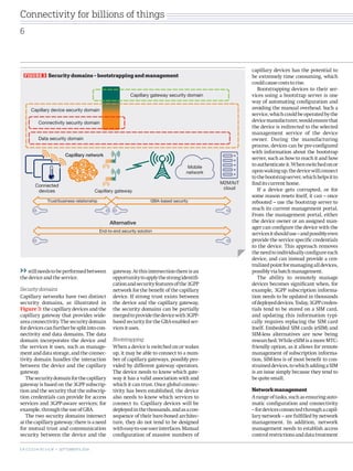 still needs to be performed between 
the device and the service. 
Security domains 
Capillary networks have two distinct 
security domains, as illustrated in 
Figure 3: the capillary devices and the 
capillary gateway that provides wide-area 
connectivity. The security domain 
for devices can further be split into con-nectivity 
and data domains. The data 
domain incorporates the device and 
the services it uses, such as manage-ment 
and data storage, and the connec-tivity 
domain handles the interaction 
between the device and the capillary 
gateway. 
The security domain for the capillary 
gateway is based on the 3GPP subscrip-tion 
and the security that the subscrip-tion 
credentials can provide for access 
services and 3GPP-aware services; for 
example, through the use of GBA. 
The two security domains intersect 
at the capillary gateway; there is a need 
for mutual trust and communication 
security between the device and the 
gateway. At this intersection there is an 
opportunity to apply the strong identifi-cation 
and security features of the 3GPP 
network for the benefit of the capillary 
device. If strong trust exists between 
the device and the capillary gateway, 
the security domains can be partially 
merged to provide the device with 3GPP-based 
security for the GBA-enabled ser-vices 
it uses. 
Bootstrapping 
When a device is switched on or wakes 
up, it may be able to connect to a num-ber 
of capillary gateways, possibly pro-vided 
by different gateway operators. 
The device needs to know which gate-way 
it has a valid association with and 
which it can trust. Once global connec-tivity 
has been established, the device 
also needs to know which services to 
connect to. Capillary devices will be 
deployed in the thousands, and as a con-sequence 
of their bare-boned architec-ture, 
they do not tend to be designed 
with easy-to-use user interfaces. Manual 
configuration of massive numbers of 
capillary devices has the potential to 
be extremely time consuming, which 
could cause costs to rise. 
Bootstrapping devices to their ser-vices 
using a bootstrap server is one 
way of automating configuration and 
avoiding the manual overhead. Such a 
service, which could be operated by the 
device manufacturer, would ensure that 
the device is redirected to the selected 
management service of the device 
owner. During the manufacturing 
process, devices can be pre-configured 
with information about the bootstrap 
server, such as how to reach it and how 
to authenticate it. When switched on or 
upon waking up, the device will connect 
to the bootstrap server, which helps it to 
find its current home. 
If a device gets corrupted, or for 
some reason resets itself, it can – once 
rebooted – use the bootstrap server to 
reach its current management portal. 
From the management portal, either 
the device owner or an assigned man-ager 
can configure the device with the 
services it should use – and possibly even 
provide the service specific credentials 
to the device. This approach removes 
the need to individually configure each 
device, and can instead provide a cen-tralized 
point for managing all devices, 
possibly via batch management. 
The ability to remotely manage 
devices becomes significant when, for 
example, 3GPP subscription informa-tion 
needs to be updated in thousands 
of deployed devices. Today, 3GPP creden-tials 
tend to be stored on a SIM card, 
and updating this information typi-cally 
requires replacing the SIM card 
itself. Embedded SIM cards (eSIM) and 
SIM-less alternatives are now being 
researched. While eSIM is a more MTC-friendly 
option, as it allows for remote 
management of subscription informa-tion, 
SIM-less is of most benefit to con-strained 
devices, to which adding a SIM 
is an issue simply because they tend to 
be quite small. 
Network management 
A range of tasks, such as ensuring auto-matic 
configuration and connectivity 
– for devices connected through a capil-lary 
network – are fulfilled by network 
management. In addition, network 
management needs to establish access 
control restrictions and data treatment 
Mobile 
network 
Alternative 
M2M/IoT 
cloud 
Capillary network 
Capillary gateway 
Capillary gateway security domain 
Capillary device security domain 
Connectivity security domain 
Data security domain 
Connected 
devices 
Trust/business relationship GBA-based security 
End-to-end security solution 
FIGURE 3 Security domains – bootstrapping and management 
Connectivity for billions of things 
6 
E R I C S S O N R E V I E W • SEPTEMBER 9, 2014 
 