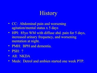History CC:  Abdominal pain and worsening agitation/mental status x 5 days HPI:  85yo WM with diffuse abd. pain for 5 days, increased urinary frequency, and worsening mentation at night. PMH:  BPH and dementia. PSH:  ? All:  NKDA Meds:  Detrol and ambien started one week PTP.  