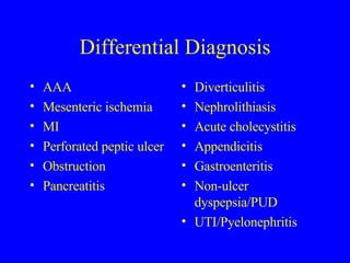 Differential Diagnosis AAA Mesenteric ischemia MI Perforated peptic ulcer Obstruction Pancreatitis Diverticulitis Nephrolithiasis Acute cholecystitis Appendicitis Gastroenteritis Non-ulcer dyspepsia/PUD UTI/Pyelonephritis 