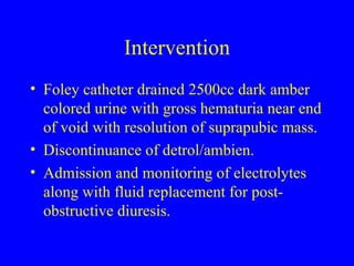 Intervention Foley catheter drained 2500cc dark amber colored urine with gross hematuria near end of void with resolution of suprapubic mass. Discontinuance of detrol/ambien. Admission and monitoring of electrolytes along with fluid replacement for post-obstructive diuresis. 