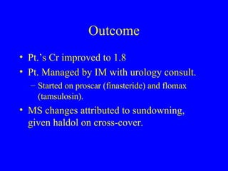 Outcome Pt.’s Cr improved to 1.8 Pt. Managed by IM with urology consult.  Started on proscar (finasteride) and flomax (tamsulosin). MS changes attributed to sundowning, given haldol on cross-cover. 
