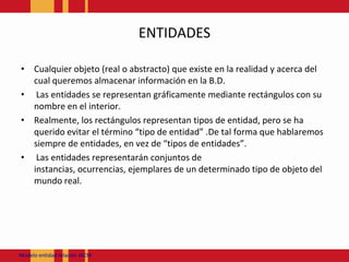 ENTIDADESCualquier objeto (real o abstracto) que existe en la realidad y acerca del cual queremos almacenar información en la B.D.Las entidades se representan gráficamente mediante rectángulos con su nombre en el interior.Realmente, los rectángulos representan tipos de entidad, pero se ha querido evitar el término “tipo de entidad” .De tal forma que hablaremos siempre de entidades, en vez de “tipos de entidades”.Las entidades representarán conjuntos de instancias, ocurrencias, ejemplares de un determinado tipo de objeto del mundo real.ModeloentidadrelaciónJACM