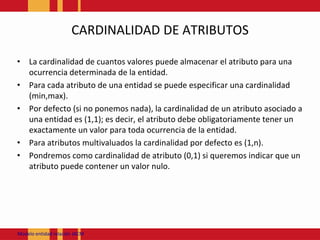CARDINALIDAD DE ATRIBUTOSLa cardinalidad de cuantos valores puede almacenar el atributo para una ocurrencia determinada de la entidad.Para cada atributo de una entidad se puede especificar una cardinalidad (min,max).Por defecto (si no ponemos nada), la cardinalidad de un atributo asociado a una entidad es (1,1); es decir, el atributo debe obligatoriamente tener un exactamente un valor para toda ocurrencia de la entidad.Para atributos multivaluados la cardinalidad por defecto es (1,n).Pondremos como cardinalidad de atributo (0,1) si queremos indicar que un atributo puede contener un valor nulo.Modeloentidadrelación JACM